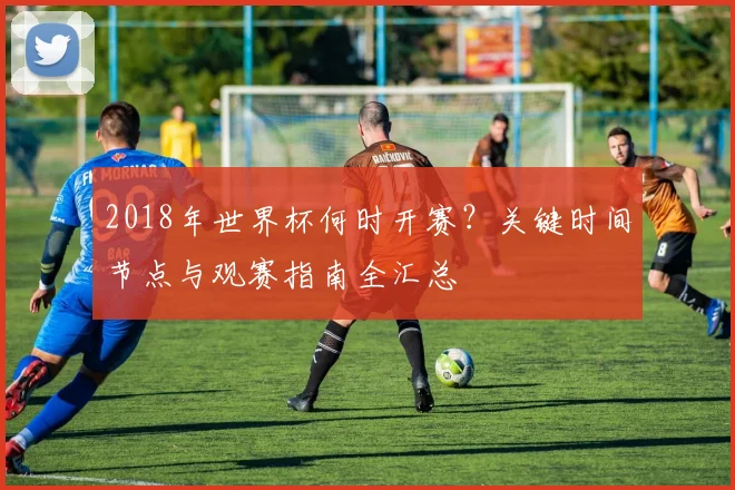2018年世界杯何时开赛？关键时间节点与观赛指南全汇总