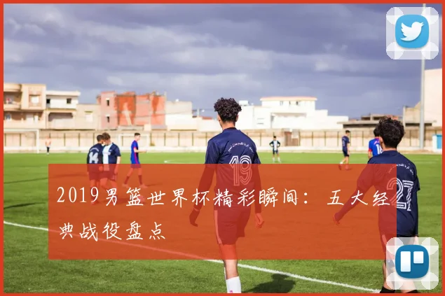 2019男篮世界杯精彩瞬间：五大经典战役盘点