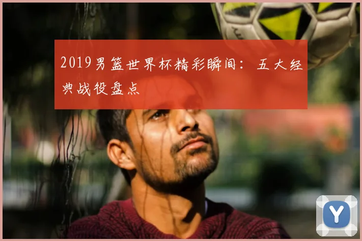 2019男篮世界杯精彩瞬间：五大经典战役盘点