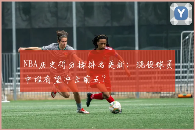 NBA历史得分榜排名更新：现役球员中谁有望冲击前五？