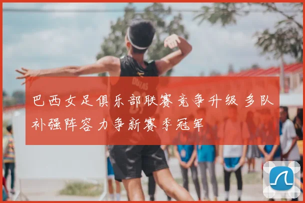 巴西女足俱乐部联赛竞争升级 多队补强阵容力争新赛季冠军