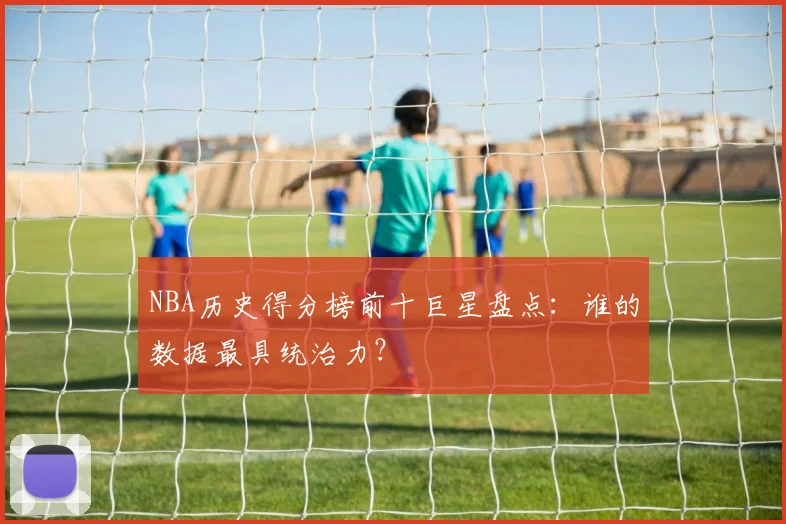 NBA历史得分榜前十巨星盘点：谁的数据最具统治力？